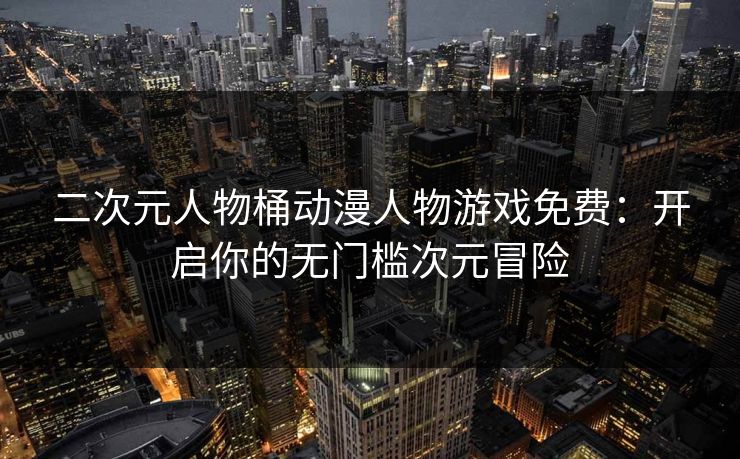 二次元人物桶动漫人物游戏免费：开启你的无门槛次元冒险