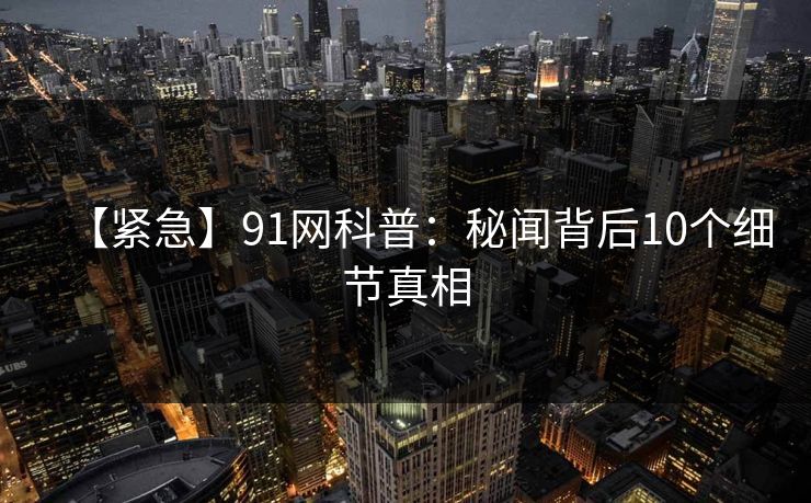 【紧急】91网科普：秘闻背后10个细节真相
