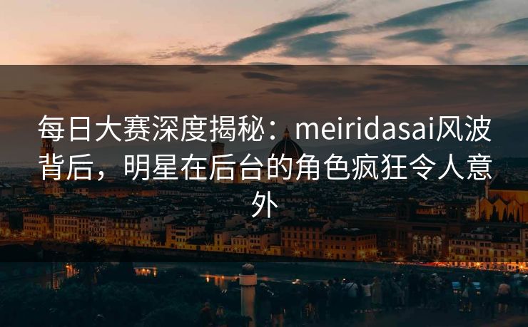 每日大赛深度揭秘：meiridasai风波背后，明星在后台的角色疯狂令人意外