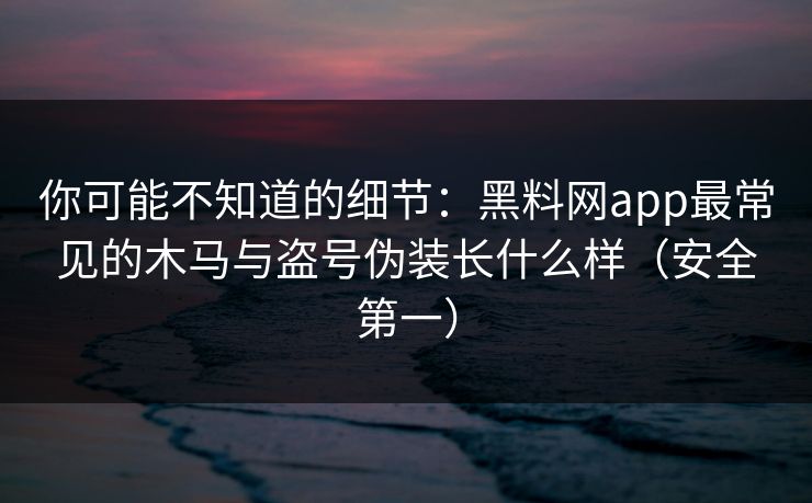 你可能不知道的细节：黑料网app最常见的木马与盗号伪装长什么样（安全第一）