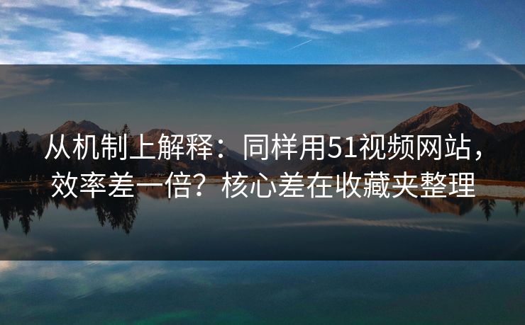 从机制上解释：同样用51视频网站，效率差一倍？核心差在收藏夹整理