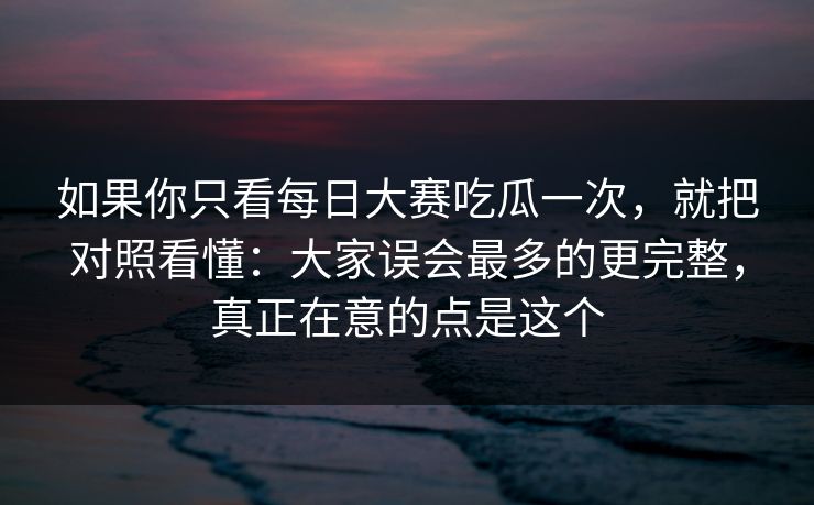 如果你只看每日大赛吃瓜一次，就把对照看懂：大家误会最多的更完整，真正在意的点是这个