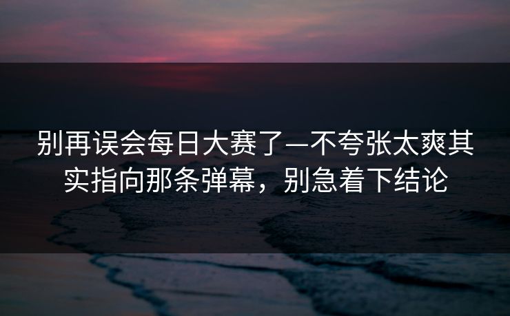 别再误会每日大赛了—不夸张太爽其实指向那条弹幕，别急着下结论