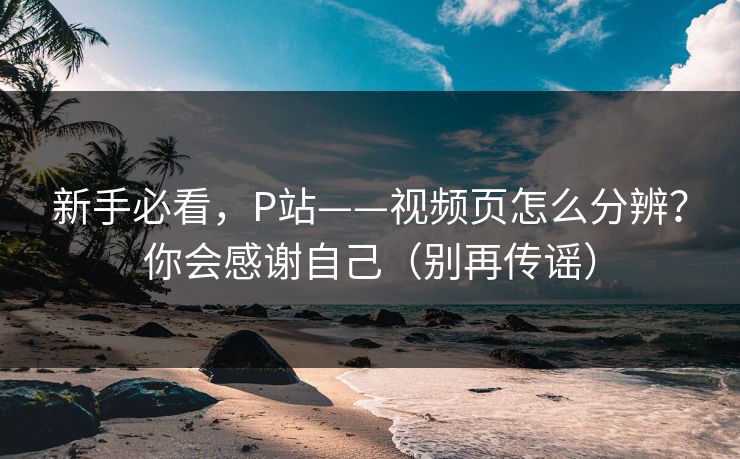 新手必看,P站——视频页怎么分辨?你会感谢自己(别再传谣) 新手必看,P站——视频页怎么分辨?你会感谢自己(别再传谣)