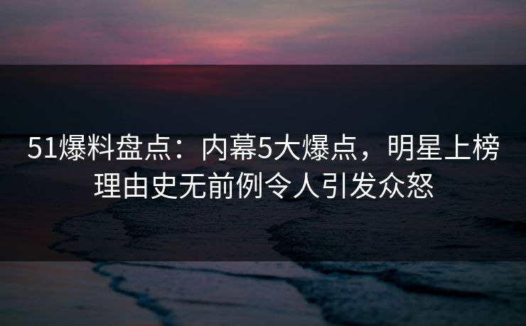 51爆料盘点：内幕5大爆点，明星上榜理由史无前例令人引发众怒