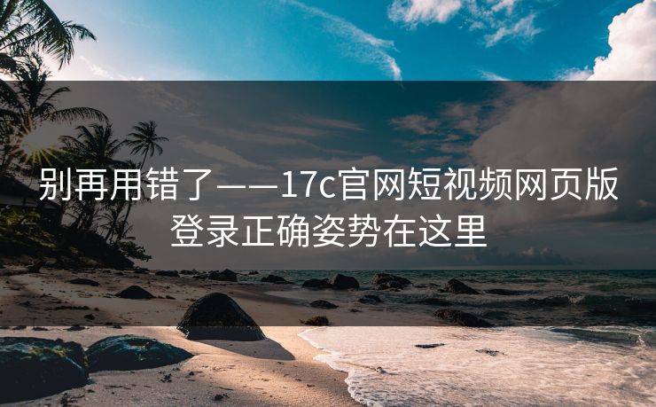 别再用错了——17c官网短视频网页版登录正确姿势在这里