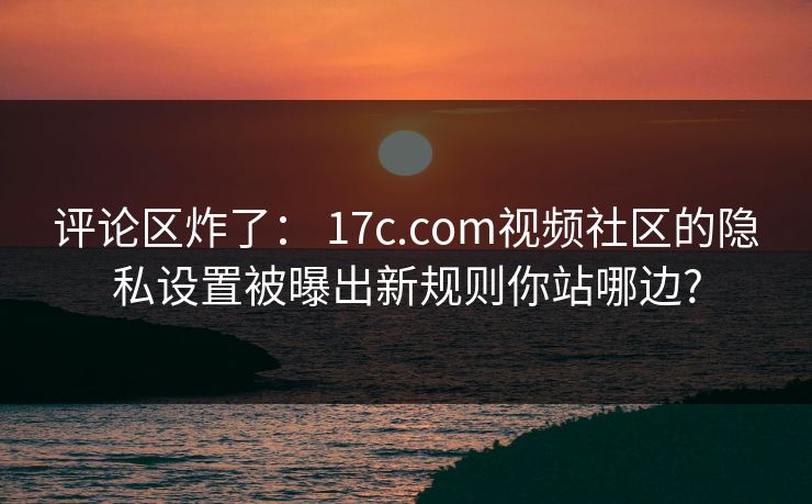 评论区炸了： 17c.com视频社区的隐私设置被曝出新规则你站哪边?