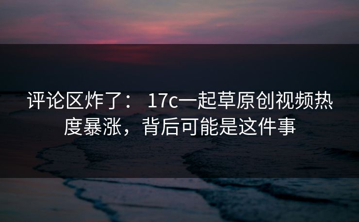 评论区炸了： 17c一起草原创视频热度暴涨，背后可能是这件事