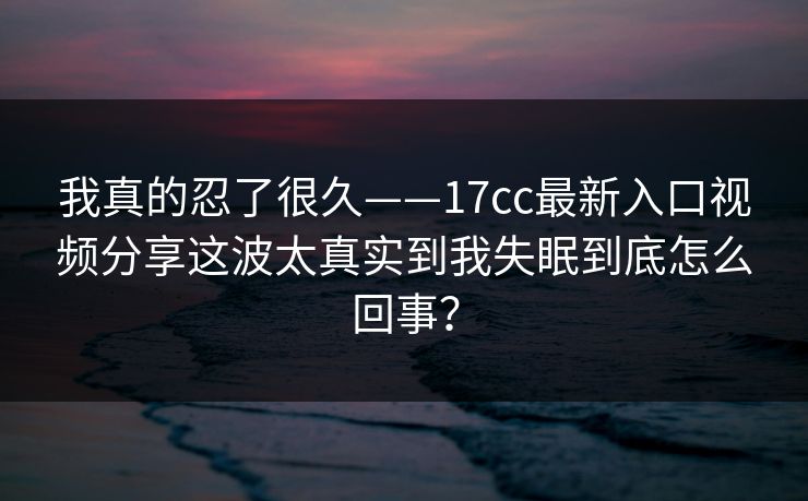 我真的忍了很久——17cc最新入口视频分享这波太真实到我失眠到底怎么回事？