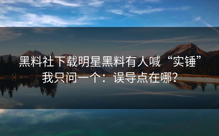 黑料社下载明星黑料有人喊“实锤”我只问一个：误导点在哪？