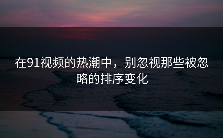 在91视频的热潮中，别忽视那些被忽略的排序变化