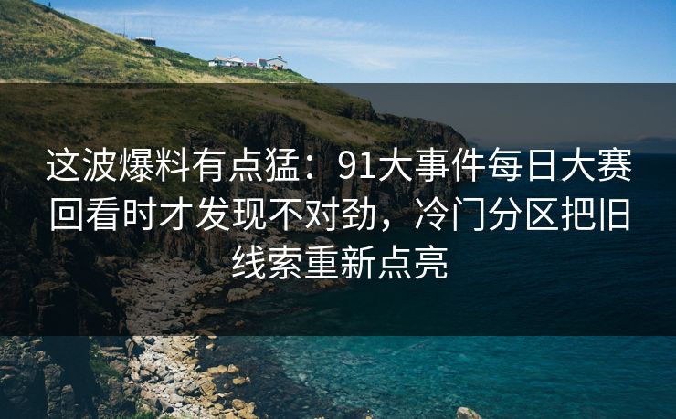 这波爆料有点猛：91大事件每日大赛回看时才发现不对劲，冷门分区把旧线索重新点亮