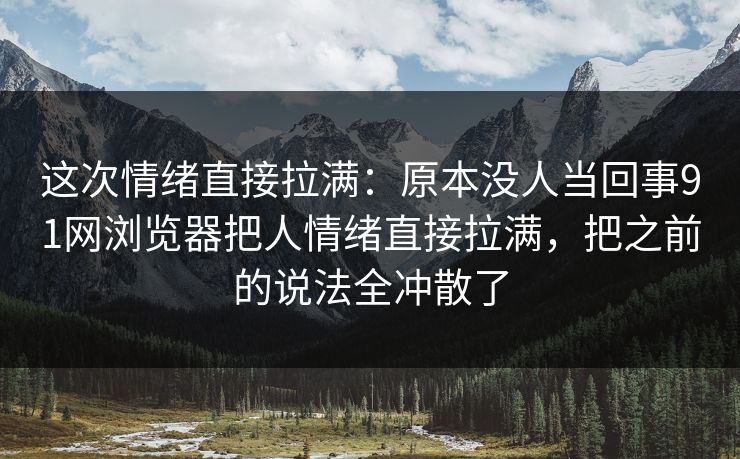 这次情绪直接拉满：原本没人当回事91网浏览器把人情绪直接拉满，把之前的说法全冲散了
